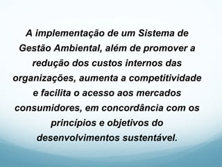A implementação de um Sistema de
Gestão Ambiental, além de promover a
redução dos custos internos das
organizações, aumenta a competitividade
e facilita o acesso aos mercados
consumidores, em concordância com os
princípios e objetivos do
desenvolvimentos sustentável.
 