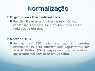 NormalizaçãoNormalização
Organismos Normalizadores
Função: Elaborar e publicar normas técnicas
consensuais aplicáveis a produtos, processos e
métodos de ensaios.
Normas ISO
As normas ISO são normas ou padrões
desenvolvidos pela International Organization for
Standartization (ISO), organismo internacional não
governamental com sede em Genebra.
 