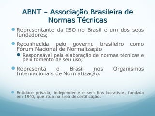 ABNT – Associação Brasileira deABNT – Associação Brasileira de
Normas TécnicasNormas Técnicas
Representante da ISO no Brasil e um dos seus
fundadores;
Reconhecida pelo governo brasileiro como
Fórum Nacional de Normalização
Responsável pela elaboração de normas técnicas e
pelo fomento de seu uso;
Representa o Brasil nos Organismos
Internacionais de Normatização.
 Entidade privada, independente e sem fins lucrativos, fundada
em 1940, que atua na área de certificação.
 