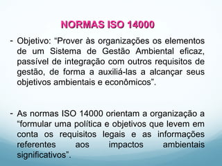 NORMAS ISO 14000NORMAS ISO 14000
- Objetivo: “Prover às organizações os elementos
de um Sistema de Gestão Ambiental eficaz,
passível de integração com outros requisitos de
gestão, de forma a auxiliá-las a alcançar seus
objetivos ambientais e econômicos”.
- As normas ISO 14000 orientam a organização a
“formular uma política e objetivos que levem em
conta os requisitos legais e as informações
referentes aos impactos ambientais
significativos”.
 