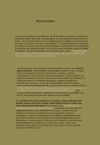 Mis principios 1-El uso  de los materiales y la aplicación  de las tecnologías  asociadas . En referencia a esto Miens Vander  Rohe  dijo : “sin duda alguna  las cosas nuevas son interesantes  en si misma  , pero mas interesante son esos cambios generales  habidos en relaciones entre el hombre  y su entorno  que tales cosas expresan” .la tendencia moderna se caracterizó por celebrar la incorporación de la nuevas tecnologías  en el desarrollo de la arquitectura.  En donde es muy importante valorar  el uso de los nuevos materiales  no por el carácter de novedad  , sino por los beneficios  que nos proporcionen  su uso . El arquitecto debe volcar su mirada hacia  los beneficios que la tecnología  y los nuevos materiales nos ofrezcan  en oposición  a un simple consumismo .  2-  Los arquitectos  de la tendencia  moderna defienden  la teoría  de  “ la forma  sigue a la función ” , este postulado  ha confundido  a muchos  al creer  que para lograr una arquitectura  funcional  deben basar  sus diseños  a formas cuadrangulares . Parece ser que no hemos comprendido , no somos objetos  que debamos adecuarnos  al estricto carácter de una funcionalidad mal entendida! .La tendencia moderna  se caracterizó  por plantas  y secciones ortogonales generalmente  asimétricas . El uso  de la ortogonalidad  no limitó a realizar construcciones  estrictamente lineales , pues en ella se celebra el carácter dinámico.  Forma (  entiéndase por forma no sólo la  configuración de la fachada, sino también el conjunto  en si . )  y  función  son una; pues necesitamos de una para obtener la otra  . Al ser humano cuando se le plantea un problema  no busca funciones  para llegar a una forma ; sino que busca formas  para  optimizar  la funcionalidad .  3-  La estética de la nueva arquitectura no  reconoce  ninguna diferencia entre fachada , planta ,entre calle o callejón ,ningún detalle vale por si mismo ;sino como  parte necesaria del conjunto . Es muy cierto  pues;  la concepción  del diseño debe  desarrollarse  de forma integral  , comprender  que cada elemento independientemente  de su  finalidad  formal ,espacial o estructural es tan importe .En todo caso ,de considerar uno mas  que al otro  se crea un desequilibrio  y vuelve a la arquitectura menos eficiente  propiciando barreras  que limitan el confort humano. ¡entonces no estamos haciendo arquitectura ! Arquitectura  , no solo consiste  en  dar una solución espacial ; sino en satisfacer  las necesidades de un ser pensante , a veces triste , alegre , ciego ,mudo ,cantante ,medico ,pintor .¡sí, les hablo de una arquitectura humana !.aquella que conoce al hombre y al ser . 