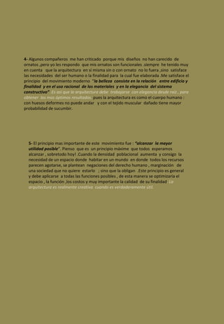 4-  Algunos compañeros  me han criticado  porque mis  diseños  no han carecido  de ornatos ,pero yo les respondo  que mis ornatos son funcionales .siempre  he tenido muy en cuenta  que la arquitectura  en sí misma sin o con ornato  no lo fuera ,sino  satisface  las necesidades  del ser humano o la finalidad para  la cual fue elaborada .Me satisface el principio  del movimiento moderno  “ la belleza  consiste en la relación  entre edificio y finalidad  y en el uso racional  de los materiales  y en la elegancia  del sistema  constructivo”  . Es así que la arquitectura debe  trabajarse  con elegancia desde raíz , para obtener  los mas óptimos resultados.   pues la arquitectura es como el cuerpo humano : con huesos deformes no puede andar  y con el tejido muscular  dañado tiene mayor probabilidad de sucumbir. 5-  El principio mas importante de este  movimiento fue :  “alcanzar  la mayor utilidad posible ”. Pienso  que es  un principio máxime  que todos  esperamos alcanzar , sobretodo hoy! .Cuando la densidad  poblacional  aumenta  y consigo  la  necesidad de un espacio donde  habitar en un mundo  en donde  todos los recursos parecen agotarse, se plantean  negaciones del derecho humano , marginación  de una sociedad que no quiere  estarlo  ; sino que la obligan  .Este principio es general  y debe aplicarse  a todas las funciones posibles , de esta manera se optimizaría el espacio , la función ,los costos y muy importante la calidad  de su finalidad .  La arquitectura es realmente creativa  cuando es verdaderamente útil.  