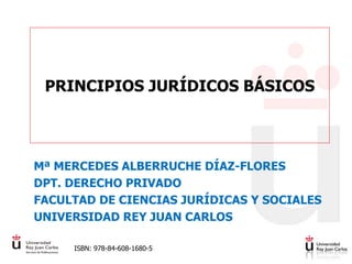 PRINCIPIOS JURÍDICOS BÁSICOS
Mª MERCEDES ALBERRUCHE DÍAZ-FLORES
DPT. DERECHO PRIVADO
FACULTAD DE CIENCIAS JURÍDICAS Y SOCIALES
UNIVERSIDAD REY JUAN CARLOS
ISBN: 978-84-608-1680-5
 