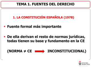 1. LA CONSTITUCIÓN ESPAÑOLA (1978)
 Fuente formal más importante
 De ella derivan el resto de normas jurídicas,
todas tienen su base y fundamento en la CE
(NORMA ≠ CE INCONSTITUCIONAL)
TEMA 1. FUENTES DEL DERECHO
 