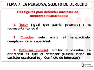 Tres figuras para defender intereses de
menores/incapacitados:
1. Tutor (igual que patria potestad) : es
representante legal
2. Curador: sólo asiste al incapacitado,
complementa su capacidad.
3. Defensor judicial: similar al curador. La
diferencia es que el defensor judicial tiene un
carácter ocasional (ej.. Conflicto de intereses)
TEMA 7. LA PERSONA. SUJETO DE DERECHO
 