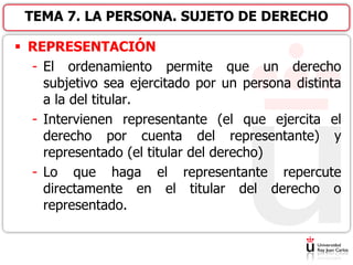  REPRESENTACIÓN
- El ordenamiento permite que un derecho
subjetivo sea ejercitado por un persona distinta
a la del titular.
- Intervienen representante (el que ejercita el
derecho por cuenta del representante) y
representado (el titular del derecho)
- Lo que haga el representante repercute
directamente en el titular del derecho o
representado.
TEMA 7. LA PERSONA. SUJETO DE DERECHO
 