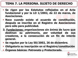  Se rigen por los Estatutos reflejados en el Acta
fundacional y por la LO 1/2002, de 22 de marzo, de
Asociaciones.
 Nace cuando existe el acuerdo de constitución,
después se inscribe en el Registro de Asociaciones
pero sólo para publicidad.
3. Fundaciones: organizaciones sin ánimo de lucro que
destinan su patrimonio, por voluntad de sus
creadores, a la consecución de un fin de interés
general.
 Se regulan por la Ley 50/2002, 26 de diciembre.
 Obligatoria su inscripción en el Registro/constitución
 Órganos básicos: Patronato y Protectorado.
TEMA 7. LA PERSONA. SUJETO DE DERECHO
 