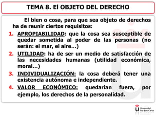 El bien o cosa, para que sea objeto de derechos
ha de reunir ciertos requisitos:
1. APROPIABILIDAD: que la cosa sea susceptible de
quedar sometida al poder de las personas (no
serán: el mar, el aire…)
2. UTILIDAD: ha de ser un medio de satisfacción de
las necesidades humanas (utilidad económica,
moral…)
3. INDIVIDUALIZACIÓN: la cosa deberá tener una
existencia autónoma e independiente.
4. VALOR ECONÓMICO: quedarían fuera, por
ejemplo, los derechos de la personalidad.
TEMA 8. El OBJETO DEL DERECHO
 