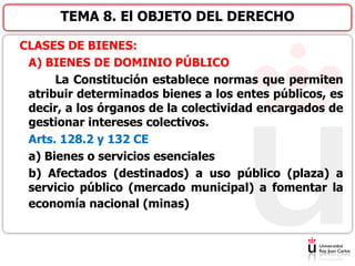 CLASES DE BIENES:
A) BIENES DE DOMINIO PÚBLICO
La Constitución establece normas que permiten
atribuir determinados bienes a los entes públicos, es
decir, a los órganos de la colectividad encargados de
gestionar intereses colectivos.
Arts. 128.2 y 132 CE
a) Bienes o servicios esenciales
b) Afectados (destinados) a uso público (plaza) a
servicio público (mercado municipal) a fomentar la
economía nacional (minas)
TEMA 8. El OBJETO DEL DERECHO
 