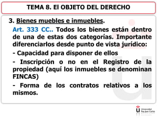 3. Bienes muebles e inmuebles.
Art. 333 CC.. Todos los bienes están dentro
de una de estas dos categorías. Importante
diferenciarlos desde punto de vista jurídico:
- Capacidad para disponer de ellos
- Inscripción o no en el Registro de la
propiedad (aquí los inmuebles se denominan
FINCAS)
- Forma de los contratos relativos a los
mismos.
TEMA 8. El OBJETO DEL DERECHO
 