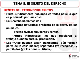 RENTAS DEL PATRIMONIO: FRUTOS
 Fruto jurídicamente hablando es todos aquello que
es producido por una cosa.
 En Derecho hablamos de :
- Frutos naturales: producto de la tierra, de los
animales.
- Frutos civiles: alquileres y rentas.
-Frutos industriales: los que requieren el
trabajo humano para su producción.
 Los frutos pueden estar: pendientes (aún forman
parte de la cosa madre) separados (ya recogidos) y
percibidos (ya los tiene su titular).
TEMA 8. El OBJETO DEL DERECHO
 
