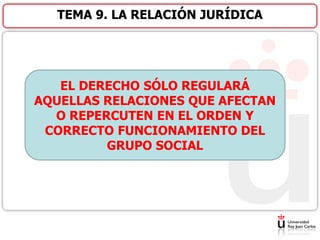 TEMA 9. LA RELACIÓN JURÍDICA
EL DERECHO SÓLO REGULARÁ
AQUELLAS RELACIONES QUE AFECTAN
O REPERCUTEN EN EL ORDEN Y
CORRECTO FUNCIONAMIENTO DEL
GRUPO SOCIAL
 