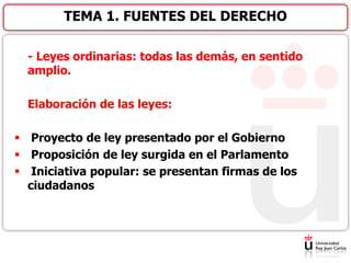 - Leyes ordinarias: todas las demás, en sentido
amplio.
Elaboración de las leyes:
 Proyecto de ley presentado por el Gobierno
 Proposición de ley surgida en el Parlamento
 Iniciativa popular: se presentan firmas de los
ciudadanos
TEMA 1. FUENTES DEL DERECHO
 