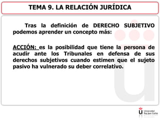 Tras la definición de DERECHO SUBJETIVO
podemos aprender un concepto más:
ACCIÓN: es la posibilidad que tiene la persona de
acudir ante los Tribunales en defensa de sus
derechos subjetivos cuando estimen que el sujeto
pasivo ha vulnerado su deber correlativo.
TEMA 9. LA RELACIÓN JURÍDICA
 