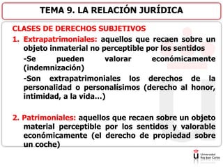 CLASES DE DERECHOS SUBJETIVOS
1. Extrapatrimoniales: aquellos que recaen sobre un
objeto inmaterial no perceptible por los sentidos
-Se pueden valorar económicamente
(indemnización)
-Son extrapatrimoniales los derechos de la
personalidad o personalísimos (derecho al honor,
intimidad, a la vida…)
2. Patrimoniales: aquellos que recaen sobre un objeto
material perceptible por los sentidos y valorable
económicamente (el derecho de propiedad sobre
un coche)
TEMA 9. LA RELACIÓN JURÍDICA
 