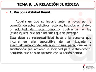  1. Responsabilidad Penal.
Aquella en que se incurre ante las leyes por la
comisión de actos delictivos, esto es, basados en el dolo
o voluntad de hacer daño o quebrantar la ley
(cualesquiera que sean los fines que se persigan).
Esta clase de responsabilidad hace a la persona que
incurre en ella susceptible de ser juzgada y
eventualmente condenada a sufrir una pena, que es la
satisfacción que reclama la sociedad para restablecer el
equilibrio que ha sido alterado con la acción dolosa.
TEMA 9. LA RELACIÓN JURÍDICA
 