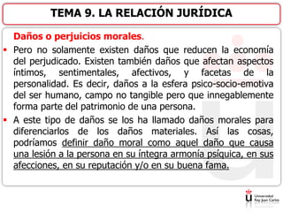 Daños o perjuicios morales.
 Pero no solamente existen daños que reducen la economía
del perjudicado. Existen también daños que afectan aspectos
íntimos, sentimentales, afectivos, y facetas de la
personalidad. Es decir, daños a la esfera psico-socio-emotiva
del ser humano, campo no tangible pero que innegablemente
forma parte del patrimonio de una persona.
 A este tipo de daños se los ha llamado daños morales para
diferenciarlos de los daños materiales. Así las cosas,
podríamos definir daño moral como aquel daño que causa
una lesión a la persona en su íntegra armonía psíquica, en sus
afecciones, en su reputación y/o en su buena fama.
TEMA 9. LA RELACIÓN JURÍDICA
 