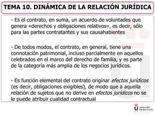 - Es el contrato, en suma, un acuerdo de voluntades que
genera «derechos y obligaciones relativos», es decir, sólo
para las partes contratantes y sus causahabientes
- De todos modos, el contrato, en general, tiene una
connotación patrimonial, incluso parcialmente en aquellos
celebrados en el marco del derecho de familia, y es parte
de la categoría más amplia de los negocios jurídicos.
- Es función elemental del contrato originar efectos jurídicos
(es decir, obligaciones exigibles), de modo que a aquella
relación de sujetos que no derive en efectos jurídicos no se
le puede atribuir cualidad contractual
TEMA 10. DINÁMICA DE LA RELACIÓN JURÍDICA
 