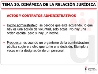 ACTOS Y CONTRATOS ADMINISTRATIVOS
 Hecho administrativo: se percibe que esta actuando, lo que
hay es una acción de voluntad, solo actúa. No hay una
orden escrita, pero si hay un hecho.
 Propuesta: es cuando un organismo de la administración
pública sugiere a otro que tome una decisión. Ejemplo a
veces en la designación de un personal.
TEMA 10. DINÁMICA DE LA RELACIÓN JURÍDICA
 