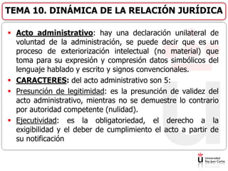  Acto administrativo: hay una declaración unilateral de
voluntad de la administración, se puede decir que es un
proceso de exteriorización intelectual (no material) que
toma para su expresión y compresión datos simbólicos del
lenguaje hablado y escrito y signos convencionales.
 CARACTERES: del acto administrativo son 5:
 Presunción de legitimidad: es la presunción de validez del
acto administrativo, mientras no se demuestre lo contrario
por autoridad competente (nulidad).
 Ejecutividad: es la obligatoriedad, el derecho a la
exigibilidad y el deber de cumplimiento el acto a partir de
su notificación
TEMA 10. DINÁMICA DE LA RELACIÓN JURÍDICA
 