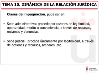 Clases de impugnación, pude ser en:
 Sede administrativa: procede por razones de legitimidad,
oportunidad, merito o conveniencia, a través de recursos,
reclamos y denuncias.
 Sede judicial: procede únicamente por legitimidad, a través
de acciones y recursos, amparos, etc.
TEMA 10. DINÁMICA DE LA RELACIÓN JURÍDICA
 