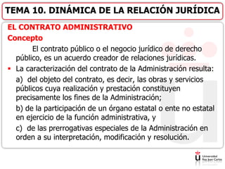 EL CONTRATO ADMINISTRATIVO
Concepto
El contrato público o el negocio jurídico de derecho
público, es un acuerdo creador de relaciones jurídicas.
 La caracterización del contrato de la Administración resulta:
a) del objeto del contrato, es decir, las obras y servicios
públicos cuya realización y prestación constituyen
precisamente los fines de la Administración;
b) de la participación de un órgano estatal o ente no estatal
en ejercicio de la función administrativa, y
c) de las prerrogativas especiales de la Administración en
orden a su interpretación, modificación y resolución.
TEMA 10. DINÁMICA DE LA RELACIÓN JURÍDICA
 