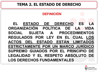DEFINICIÓN
EL ESTADO DE DERECHO ES LA
ORGANIZACIÓN POLÍTICA DE LA VIDA
SOCIAL SUJETA A PROCEDIMIENTOS
REGULADOS POR LEY EN EL CUAL LOS
ACTOS DEL ESTADO ESTÁN LIMITADOS
ESTRICTAMENTE POR UN MARCO JURÍDICO
SUPREMO GUIADOS POR EL PRINCIPIO DE
LEGALIDAD Y EL RESPETO ABSOLUTO DE
LOS DERECHOS FUNDAMENTALES
TEMA 2. EL ESTADO DE DERECHO
 