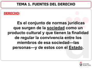 DERECHO:
Es el conjunto de normas jurídicas
que surgen de la sociedad como un
producto cultural y que tienen la finalidad
de regular la convivencia entre los
miembros de esa sociedad—las
personas—y de estos con el Estado.
TEMA 1. FUENTES DEL DERECHO
 