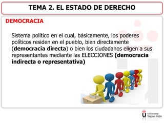 DEMOCRACIA
Sistema político en el cual, básicamente, los poderes
políticos residen en el pueblo, bien directamente
(democracia directa) o bien los ciudadanos eligen a sus
representantes mediante las ELECCIONES (democracia
indirecta o representativa)
TEMA 2. EL ESTADO DE DERECHO
 