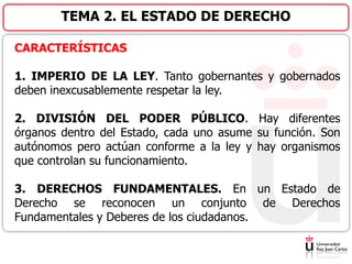 TEMA 2. EL ESTADO DE DERECHO
CARACTERÍSTICAS
1. IMPERIO DE LA LEY. Tanto gobernantes y gobernados
deben inexcusablemente respetar la ley.
2. DIVISIÓN DEL PODER PÚBLICO. Hay diferentes
órganos dentro del Estado, cada uno asume su función. Son
autónomos pero actúan conforme a la ley y hay organismos
que controlan su funcionamiento.
3. DERECHOS FUNDAMENTALES. En un Estado de
Derecho se reconocen un conjunto de Derechos
Fundamentales y Deberes de los ciudadanos.
 