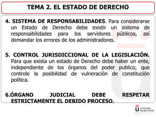 4. SISTEMA DE RESPONSABILIDADES. Para considerarse
un Estado de Derecho debe existir un sistema de
responsabilidades para los servidores públicos, así
demandar los errores de los administradores.
5. CONTROL JURISDICCIONAL DE LA LEGISLACIÓN.
Para que exista un estado de Derecho debe haber un ente,
independiente de los órganos del poder publico, que
controle la posibilidad de vulneración de constitución
política.
6.ÓRGANO JUDICIAL DEBE RESPETAR
ESTRICTAMENTE EL DEBIDO PROCESO.
TEMA 2. EL ESTADO DE DERECHO
 