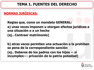 NORMAS JURÍDICAS:
Reglas que, como un mandato GENERAL:
a) unas veces imponen u otorgan efectos jurídicos a
una situación o a un hecho
(ej.. Contraer matrimonio)
b) otras veces permiten una actuación o la prohíben
so pena de la correspondiente sanción
(ej.. Deberes de los padres con los hijos -- si
incumplen--- privación de la patria potestad)
TEMA 1. FUENTES DEL DERECHO
 