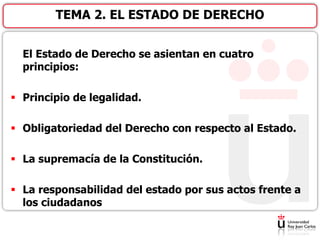 El Estado de Derecho se asientan en cuatro
principios:
 Principio de legalidad.
 Obligatoriedad del Derecho con respecto al Estado.
 La supremacía de la Constitución.
 La responsabilidad del estado por sus actos frente a
los ciudadanos
TEMA 2. EL ESTADO DE DERECHO
 