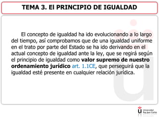El concepto de igualdad ha ido evolucionando a lo largo
del tiempo, así comprobamos que de una igualdad uniforme
en el trato por parte del Estado se ha ido derivando en el
actual concepto de igualdad ante la ley, que se regirá según
el principio de igualdad como valor supremo de nuestro
ordenamiento jurídico art. 1.1CE, que perseguirá que la
igualdad esté presente en cualquier relación jurídica.
TEMA 3. El PRINCIPIO DE IGUALDAD
 