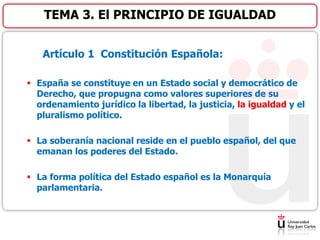 Artículo 1 Constitución Española:
 España se constituye en un Estado social y democrático de
Derecho, que propugna como valores superiores de su
ordenamiento jurídico la libertad, la justicia, la igualdad y el
pluralismo político.
 La soberanía nacional reside en el pueblo español, del que
emanan los poderes del Estado.
 La forma política del Estado español es la Monarquía
parlamentaria.
TEMA 3. El PRINCIPIO DE IGUALDAD
 