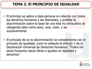  El principio se aplica a toda persona en relación con todos
los derechos humanos y las libertades, y prohíbe la
discriminación sobre la base de una lista no exhaustiva de
categorías tales como sexo, raza, color, y así
sucesivamente.
 El principio de la no discriminación se complementa con el
principio de igualdad, como lo estipula el artículo 1 de la
Declaración Universal de Derechos Humanos: “Todos los
seres humanos nacen libres e iguales en dignidad y
derechos”
TEMA 3. El PRINCIPIO DE IGUALDAD
 