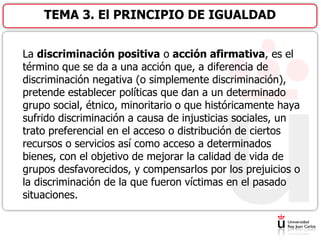 La discriminación positiva o acción afirmativa, es el
término que se da a una acción que, a diferencia de
discriminación negativa (o simplemente discriminación),
pretende establecer políticas que dan a un determinado
grupo social, étnico, minoritario o que históricamente haya
sufrido discriminación a causa de injusticias sociales, un
trato preferencial en el acceso o distribución de ciertos
recursos o servicios así como acceso a determinados
bienes, con el objetivo de mejorar la calidad de vida de
grupos desfavorecidos, y compensarlos por los prejuicios o
la discriminación de la que fueron víctimas en el pasado
situaciones.
TEMA 3. El PRINCIPIO DE IGUALDAD
 