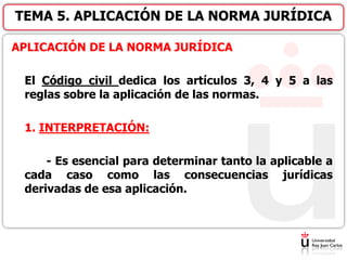 APLICACIÓN DE LA NORMA JURÍDICA
El Código civil dedica los artículos 3, 4 y 5 a las
reglas sobre la aplicación de las normas.
1. INTERPRETACIÓN:
- Es esencial para determinar tanto la aplicable a
cada caso como las consecuencias jurídicas
derivadas de esa aplicación.
TEMA 5. APLICACIÓN DE LA NORMA JURÍDICA
 