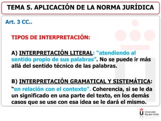 Art. 3 CC..
TIPOS DE INTERPRETACIÓN:
A) INTERPRETACIÓN LITERAL: “atendiendo al
sentido propio de sus palabras”. No se puede ir más
allá del sentido técnico de las palabras.
B) INTERPRETACIÓN GRAMATICAL Y SISTEMÁTICA:
“en relación con el contexto”. Coherencia, si se le da
un significado en una parte del texto, en los demás
casos que se use con esa idea se le dará el mismo.
TEMA 5. APLICACIÓN DE LA NORMA JURÍDICA
 