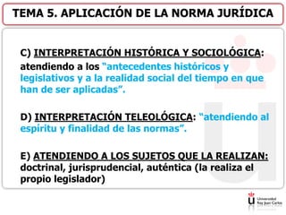 C) INTERPRETACIÓN HISTÓRICA Y SOCIOLÓGICA:
atendiendo a los “antecedentes históricos y
legislativos y a la realidad social del tiempo en que
han de ser aplicadas”.
D) INTERPRETACIÓN TELEOLÓGICA: “atendiendo al
espíritu y finalidad de las normas”.
E) ATENDIENDO A LOS SUJETOS QUE LA REALIZAN:
doctrinal, jurisprudencial, auténtica (la realiza el
propio legislador)
TEMA 5. APLICACIÓN DE LA NORMA JURÍDICA
 