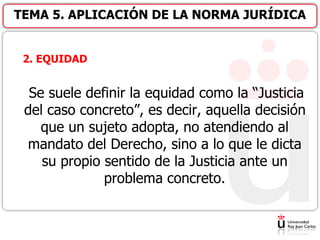 2. EQUIDAD
Se suele definir la equidad como la “Justicia
del caso concreto”, es decir, aquella decisión
que un sujeto adopta, no atendiendo al
mandato del Derecho, sino a lo que le dicta
su propio sentido de la Justicia ante un
problema concreto.
TEMA 5. APLICACIÓN DE LA NORMA JURÍDICA
 