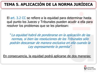 El art. 3.2 CC se refiere a la equidad para determinar hasta
qué punto los Jueces y Tribunales pueden acudir a ella para
resolver los problemas que se les plantean:
“La equidad habrá de ponderarse en la aplicación de las
normas, si bien las resoluciones de los Tribunales sólo
podrán descansar de manera exclusiva en ella cuando la
Ley expresamente lo permita”.
En consecuencia, la equidad podrá aplicarse de dos maneras:
TEMA 5. APLICACIÓN DE LA NORMA JURÍDICA
 