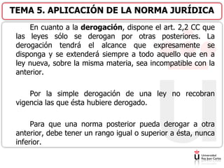 En cuanto a la derogación, dispone el art. 2,2 CC que
las leyes sólo se derogan por otras posteriores. La
derogación tendrá el alcance que expresamente se
disponga y se extenderá siempre a todo aquello que en a
ley nueva, sobre la misma materia, sea incompatible con la
anterior.
Por la simple derogación de una ley no recobran
vigencia las que ésta hubiere derogado.
Para que una norma posterior pueda derogar a otra
anterior, debe tener un rango igual o superior a ésta, nunca
inferior.
TEMA 5. APLICACIÓN DE LA NORMA JURÍDICA
 