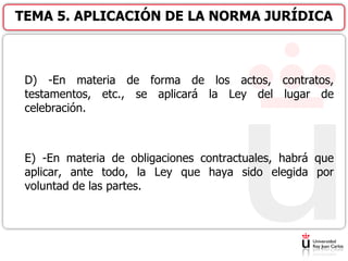 D) -En materia de forma de los actos, contratos,
testamentos, etc., se aplicará la Ley del lugar de
celebración.
E) -En materia de obligaciones contractuales, habrá que
aplicar, ante todo, la Ley que haya sido elegida por
voluntad de las partes.
TEMA 5. APLICACIÓN DE LA NORMA JURÍDICA
 