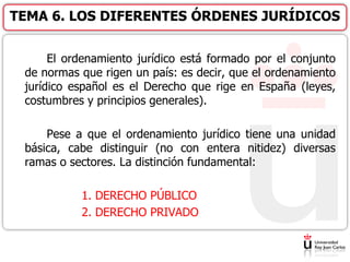 El ordenamiento jurídico está formado por el conjunto
de normas que rigen un país: es decir, que el ordenamiento
jurídico español es el Derecho que rige en España (leyes,
costumbres y principios generales).
Pese a que el ordenamiento jurídico tiene una unidad
básica, cabe distinguir (no con entera nitidez) diversas
ramas o sectores. La distinción fundamental:
1. DERECHO PÚBLICO
2. DERECHO PRIVADO
TEMA 6. LOS DIFERENTES ÓRDENES JURÍDICOS
 