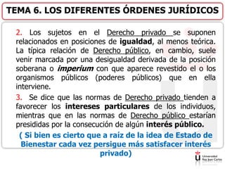 2. Los sujetos en el Derecho privado se suponen
relacionados en posiciones de igualdad, al menos teórica.
La típica relación de Derecho público, en cambio, suele
venir marcada por una desigualdad derivada de la posición
soberana o imperium con que aparece revestido el o los
organismos públicos (poderes públicos) que en ella
interviene.
3. Se dice que las normas de Derecho privado tienden a
favorecer los intereses particulares de los individuos,
mientras que en las normas de Derecho público estarían
presididas por la consecución de algún interés público.
( Si bien es cierto que a raíz de la idea de Estado de
Bienestar cada vez persigue más satisfacer interés
privado)
TEMA 6. LOS DIFERENTES ÓRDENES JURÍDICOS
 