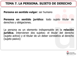 Persona en sentido vulgar: ser humano
Persona en sentido jurídico: todo sujeto titular de
derechos y obligaciones.
La persona es un elemento indispensable en la relación
jurídica. Intervienen dos sujetos: el titular del derecho
(sujeto activo) y el titular de un deber correlativo al derecho
(sujeto pasivo)
TEMA 7. LA PERSONA. SUJETO DE DERECHO
 