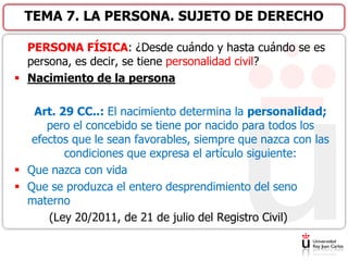 PERSONA FÍSICA: ¿Desde cuándo y hasta cuándo se es
persona, es decir, se tiene personalidad civil?
 Nacimiento de la persona
Art. 29 CC..: El nacimiento determina la personalidad;
pero el concebido se tiene por nacido para todos los
efectos que le sean favorables, siempre que nazca con las
condiciones que expresa el artículo siguiente:
 Que nazca con vida
 Que se produzca el entero desprendimiento del seno
materno
(Ley 20/2011, de 21 de julio del Registro Civil)
TEMA 7. LA PERSONA. SUJETO DE DERECHO
 