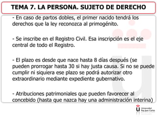 - En caso de partos dobles, el primer nacido tendrá los
derechos que la ley reconozca al primogénito.
- Se inscribe en el Registro Civil. Esa inscripción es el eje
central de todo el Registro.
- El plazo es desde que nace hasta 8 días después (se
pueden prorrogar hasta 30 si hay justa causa. Si no se puede
cumplir ni siquiera ese plazo se podrá autorizar otro
extraordinario mediante expediente gubernativo.
- Atribuciones patrimoniales que pueden favorecer al
concebido (hasta que nazca hay una administración interina)
TEMA 7. LA PERSONA. SUJETO DE DERECHO
 