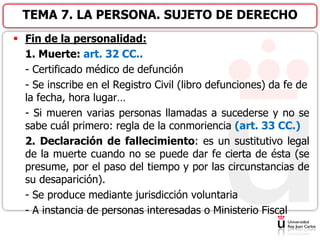  Fin de la personalidad:
1. Muerte: art. 32 CC..
- Certificado médico de defunción
- Se inscribe en el Registro Civil (libro defunciones) da fe de
la fecha, hora lugar…
- Si mueren varias personas llamadas a sucederse y no se
sabe cuál primero: regla de la conmoriencia (art. 33 CC.)
2. Declaración de fallecimiento: es un sustitutivo legal
de la muerte cuando no se puede dar fe cierta de ésta (se
presume, por el paso del tiempo y por las circunstancias de
su desaparición).
- Se produce mediante jurisdicción voluntaria
- A instancia de personas interesadas o Ministerio Fiscal
TEMA 7. LA PERSONA. SUJETO DE DERECHO
 
